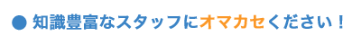 知識豊富なスタッフにオマカセください！